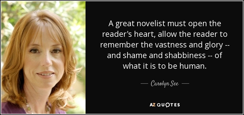 A great novelist must open the reader's heart, allow the reader to remember the vastness and glory -- and shame and shabbiness -- of what it is to be human. - Carolyn See