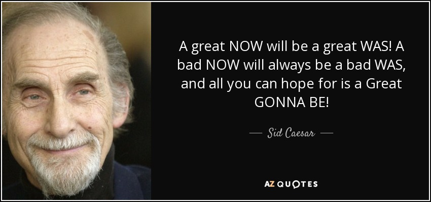 A great NOW will be a great WAS! A bad NOW will always be a bad WAS, and all you can hope for is a Great GONNA BE! - Sid Caesar