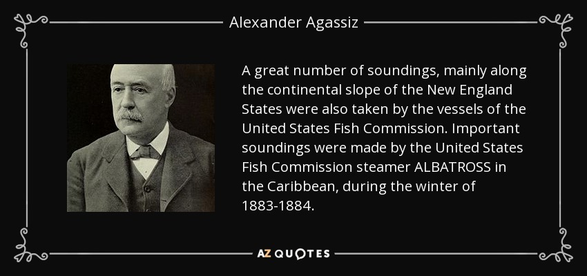 A great number of soundings, mainly along the continental slope of the New England States were also taken by the vessels of the United States Fish Commission. Important soundings were made by the United States Fish Commission steamer ALBATROSS in the Caribbean, during the winter of 1883-1884. - Alexander Agassiz