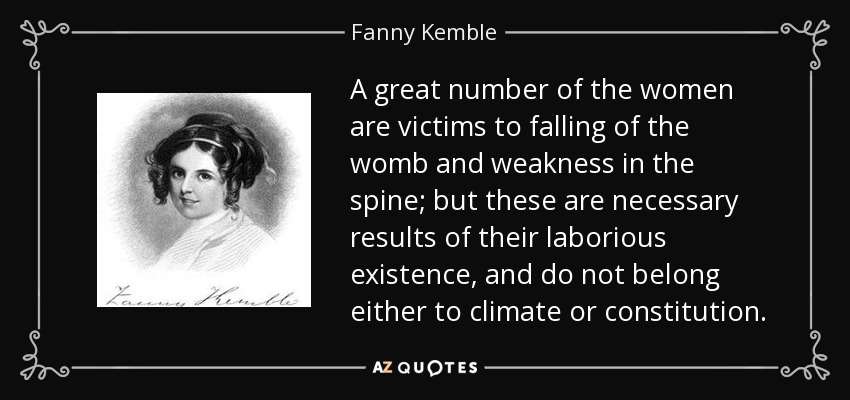 A great number of the women are victims to falling of the womb and weakness in the spine; but these are necessary results of their laborious existence, and do not belong either to climate or constitution. - Fanny Kemble