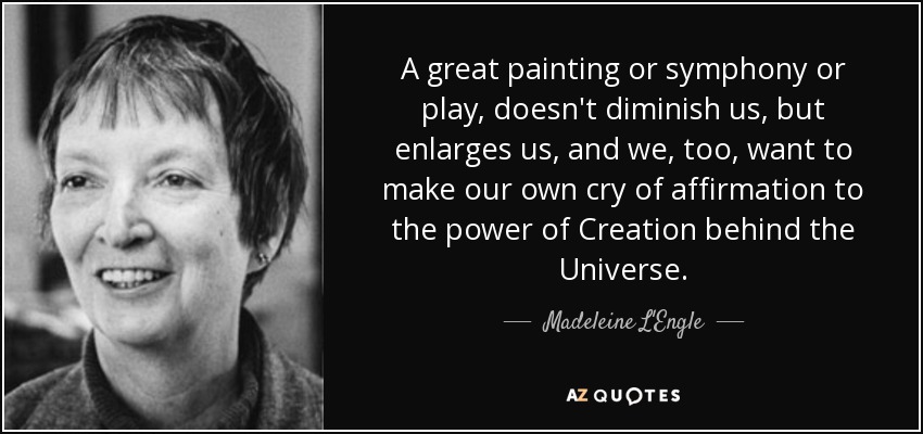 A great painting or symphony or play, doesn't diminish us, but enlarges us, and we, too, want to make our own cry of affirmation to the power of Creation behind the Universe. - Madeleine L'Engle
