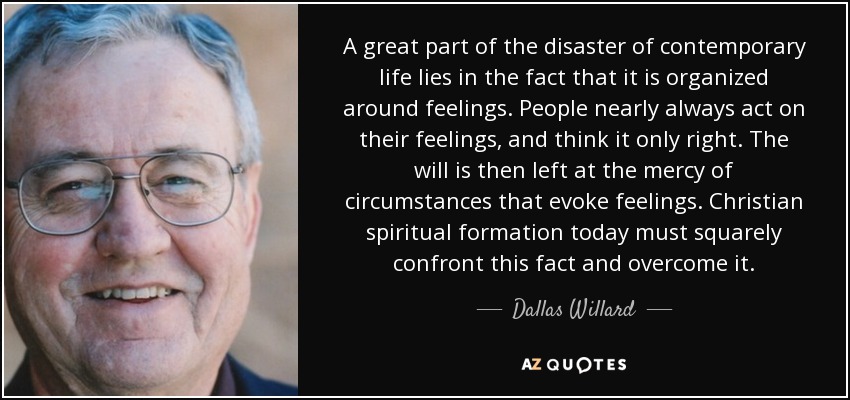 A great part of the disaster of contemporary life lies in the fact that it is organized around feelings. People nearly always act on their feelings, and think it only right. The will is then left at the mercy of circumstances that evoke feelings. Christian spiritual formation today must squarely confront this fact and overcome it. - Dallas Willard