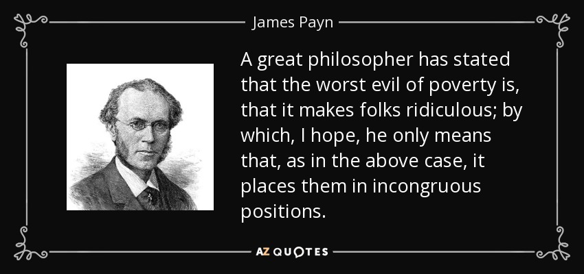A great philosopher has stated that the worst evil of poverty is, that it makes folks ridiculous; by which, I hope, he only means that, as in the above case, it places them in incongruous positions. - James Payn