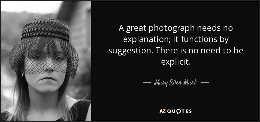 A great photograph needs no explanation; it functions by suggestion. There is no need to be explicit. - Mary Ellen Mark