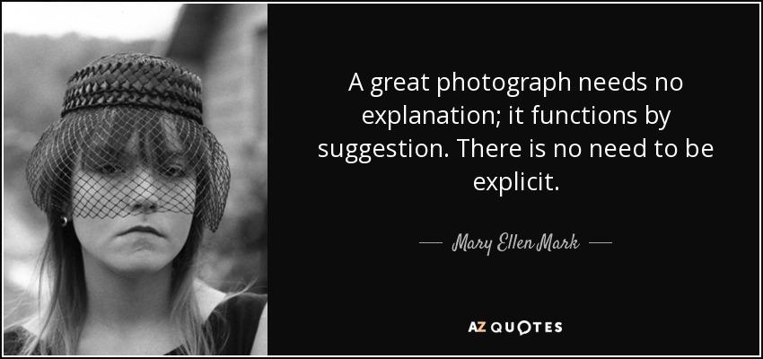 A great photograph needs no explanation; it functions by suggestion. There is no need to be explicit. - Mary Ellen Mark