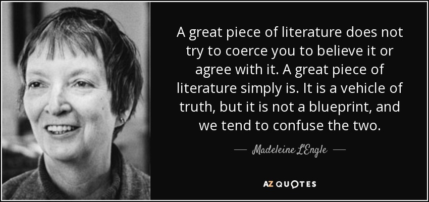 A great piece of literature does not try to coerce you to believe it or agree with it. A great piece of literature simply is . It is a vehicle of truth, but it is not a blueprint, and we tend to confuse the two. - Madeleine L'Engle