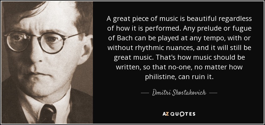 A great piece of music is beautiful regardless of how it is performed. Any prelude or fugue of Bach can be played at any tempo, with or without rhythmic nuances, and it will still be great music. That's how music should be written, so that no-one, no matter how philistine, can ruin it. - Dmitri Shostakovich