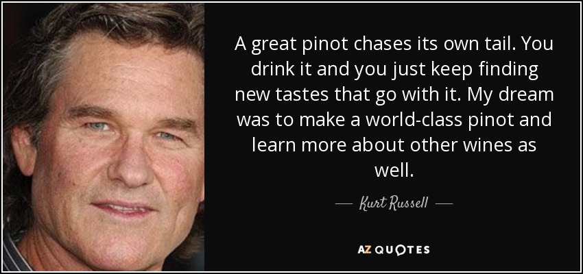 A great pinot chases its own tail. You drink it and you just keep finding new tastes that go with it. My dream was to make a world-class pinot and learn more about other wines as well. - Kurt Russell