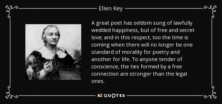 A great poet has seldom sung of lawfully wedded happiness, but of free and secret love; and in this respect, too the time is coming when there will no longer be one standard of morality for poetry and another for life. To anyone tender of conscience, the ties formed by a free connection are stronger than the legal ones. - Ellen Key