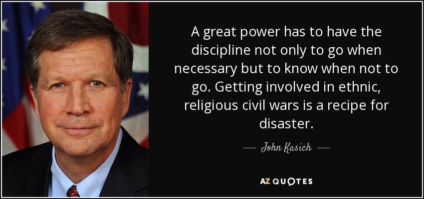 A great power has to have the discipline not only to go when necessary but to know when not to go. Getting involved in ethnic, religious civil wars is a recipe for disaster. - John Kasich