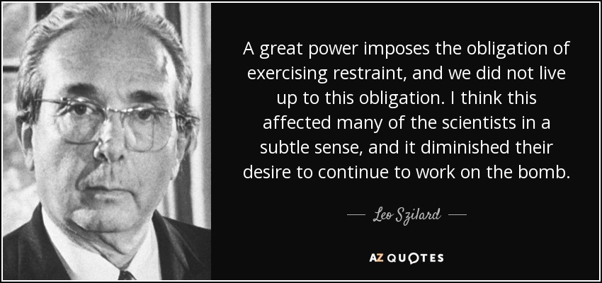 A great power imposes the obligation of exercising restraint, and we did not live up to this obligation. I think this affected many of the scientists in a subtle sense, and it diminished their desire to continue to work on the bomb. - Leo Szilard