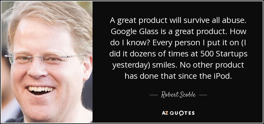 A great product will survive all abuse. Google Glass is a great product. How do I know? Every person I put it on (I did it dozens of times at 500 Startups yesterday) smiles. No other product has done that since the iPod. - Robert Scoble