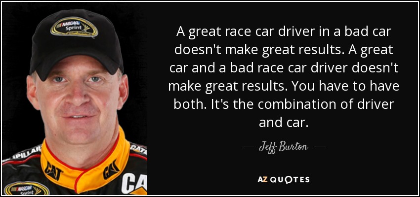 A great race car driver in a bad car doesn't make great results. A great car and a bad race car driver doesn't make great results. You have to have both. It's the combination of driver and car. - Jeff Burton