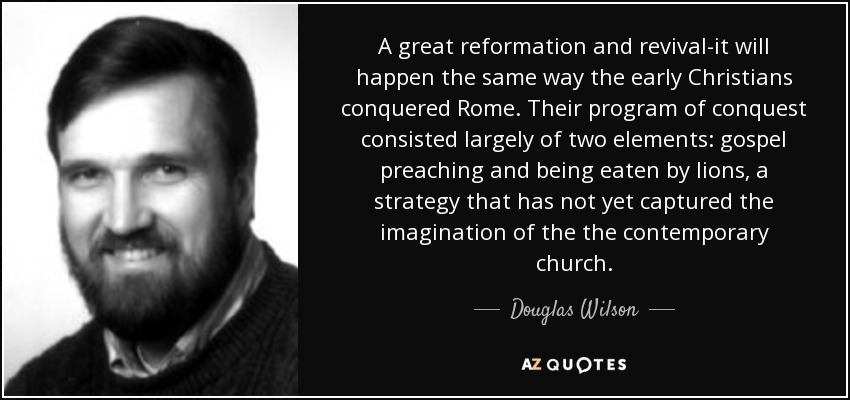 A great reformation and revival-it will happen the same way the early Christians conquered Rome. Their program of conquest consisted largely of two elements: gospel preaching and being eaten by lions, a strategy that has not yet captured the imagination of the the contemporary church. - Douglas Wilson