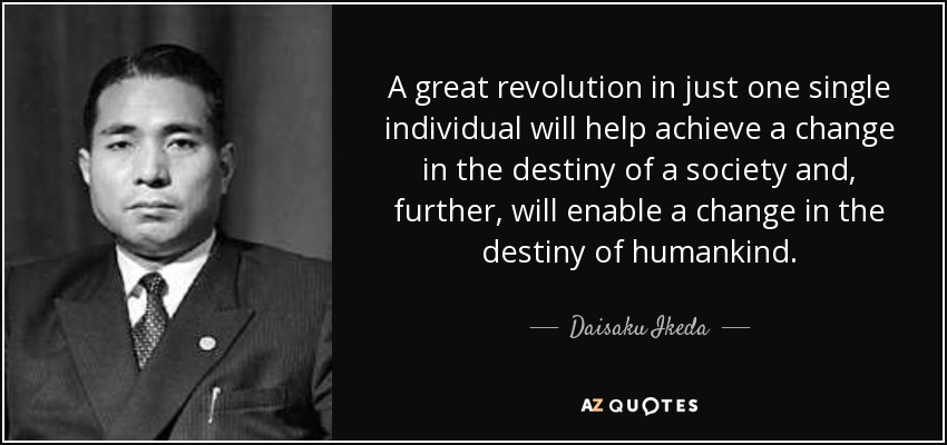 A great revolution in just one single individual will help achieve a change in the destiny of a society and, further, will enable a change in the destiny of humankind. - Daisaku Ikeda