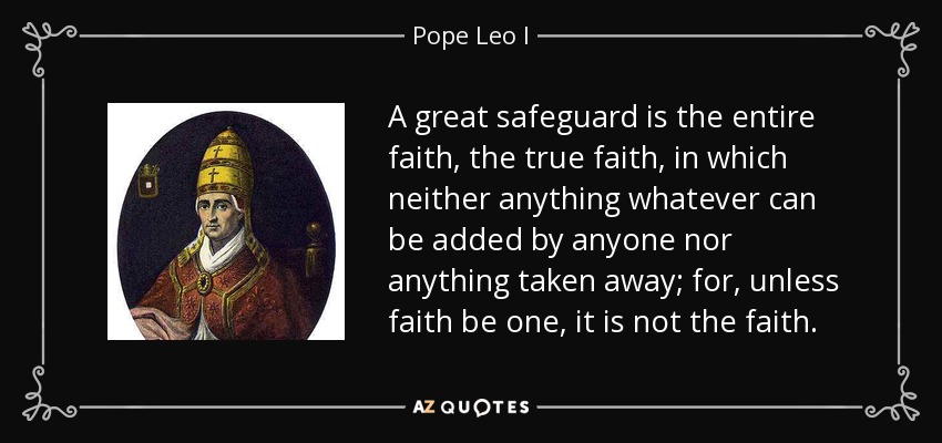 A great safeguard is the entire faith, the true faith, in which neither anything whatever can be added by anyone nor anything taken away; for, unless faith be one, it is not the faith. - Pope Leo I