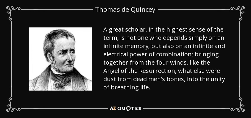 A great scholar, in the highest sense of the term, is not one who depends simply on an infinite memory, but also on an infinite and electrical power of combination; bringing together from the four winds, like the Angel of the Resurrection, what else were dust from dead men's bones, into the unity of breathing life. - Thomas de Quincey