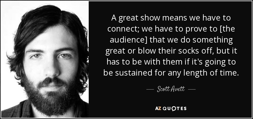 A great show means we have to connect; we have to prove to [the audience] that we do something great or blow their socks off, but it has to be with them if it's going to be sustained for any length of time. - Scott Avett