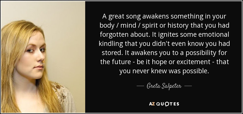 A great song awakens something in your body / mind / spirit or history that you had forgotten about. It ignites some emotional kindling that you didn't even know you had stored. It awakens you to a possibility for the future - be it hope or excitement - that you never knew was possible. - Greta Salpeter