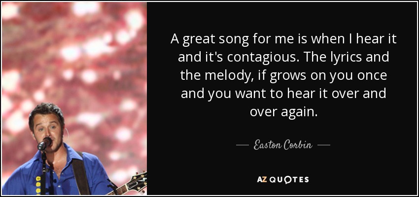 A great song for me is when I hear it and it's contagious. The lyrics and the melody, if grows on you once and you want to hear it over and over again. - Easton Corbin