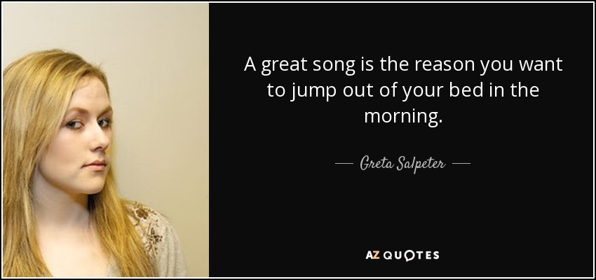 A great song is the reason you want to jump out of your bed in the morning. - Greta Salpeter