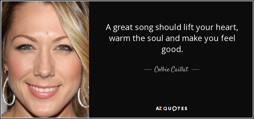 A great song should lift your heart, warm the soul and make you feel good. - Colbie Caillat