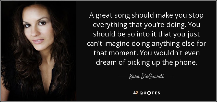A great song should make you stop everything that you're doing. You should be so into it that you just can't imagine doing anything else for that moment. You wouldn't even dream of picking up the phone. - Kara DioGuardi