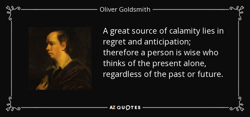 A great source of calamity lies in regret and anticipation; therefore a person is wise who thinks of the present alone, regardless of the past or future. - Oliver Goldsmith
