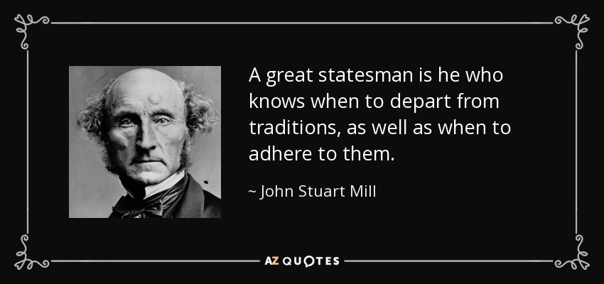 A great statesman is he who knows when to depart from traditions, as well as when to adhere to them. - John Stuart Mill
