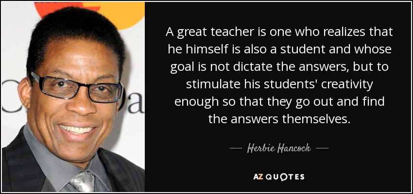 A great teacher is one who realizes that he himself is also a student and whose goal is not dictate the answers, but to stimulate his students' creativity enough so that they go out and find the answers themselves. - Herbie Hancock