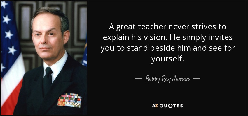 A great teacher never strives to explain his vision. He simply invites you to stand beside him and see for yourself. - Bobby Ray Inman