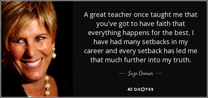 A great teacher once taught me that you've got to have faith that everything happens for the best. I have had many setbacks in my career and every setback has led me that much further into my truth. - Suze Orman