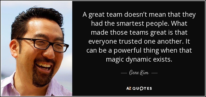 A great team doesn’t mean that they had the smartest people. What made those teams great is that everyone trusted one another. It can be a powerful thing when that magic dynamic exists. - Gene Kim