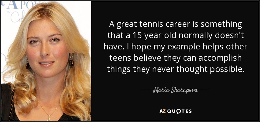 A great tennis career is something that a 15-year-old normally doesn't have. I hope my example helps other teens believe they can accomplish things they never thought possible. - Maria Sharapova
