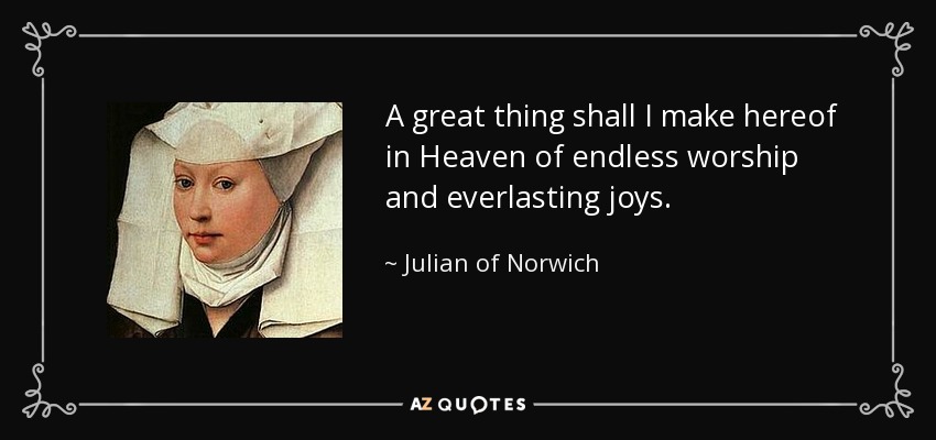 A great thing shall I make hereof in Heaven of endless worship and everlasting joys. - Julian of Norwich