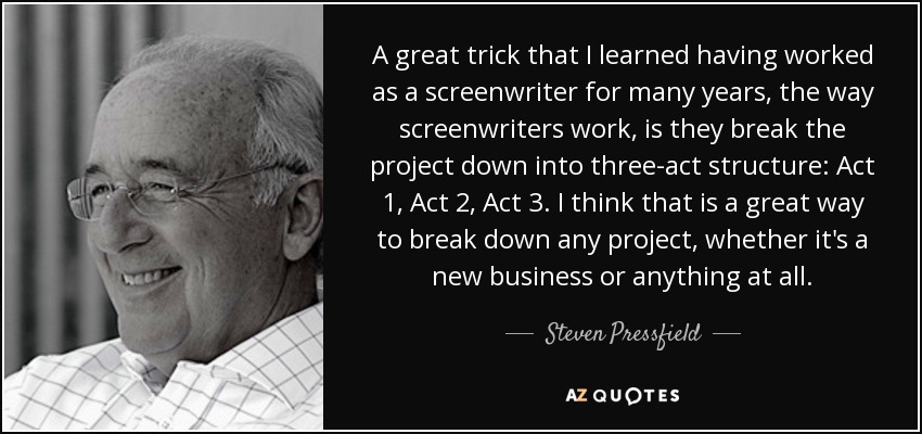 A great trick that I learned having worked as a screenwriter for many years, the way screenwriters work, is they break the project down into three-act structure: Act 1, Act 2, Act 3. I think that is a great way to break down any project, whether it's a new business or anything at all. - Steven Pressfield