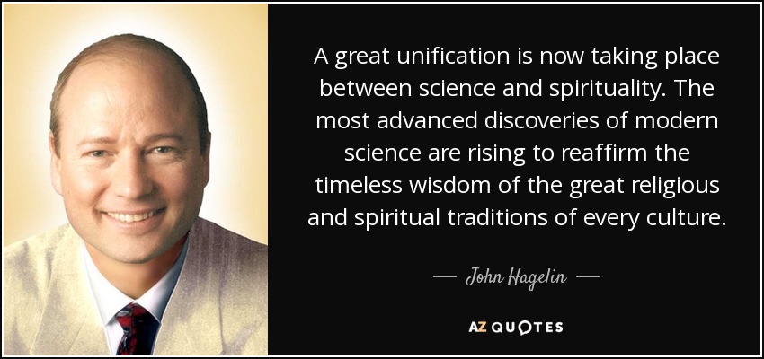 A great unification is now taking place between science and spirituality. The most advanced discoveries of modern science are rising to reaffirm the timeless wisdom of the great religious and spiritual traditions of every culture. - John Hagelin