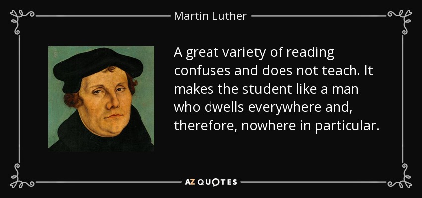 A great variety of reading confuses and does not teach. It makes the student like a man who dwells everywhere and, therefore, nowhere in particular. - Martin Luther