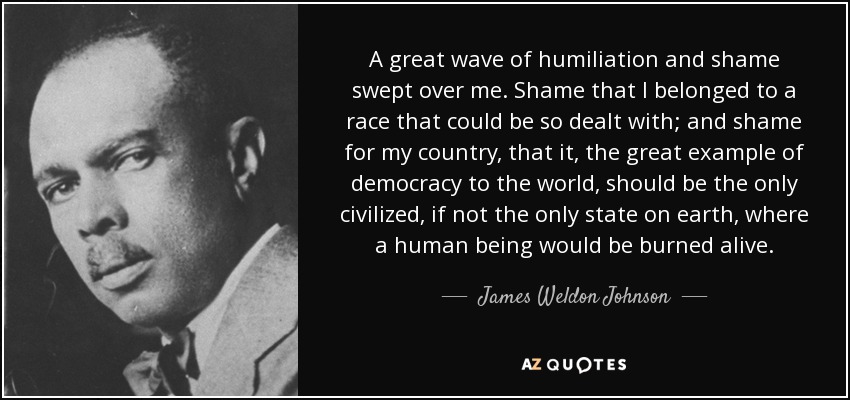 A great wave of humiliation and shame swept over me. Shame that I belonged to a race that could be so dealt with; and shame for my country, that it, the great example of democracy to the world, should be the only civilized, if not the only state on earth, where a human being would be burned alive. - James Weldon Johnson