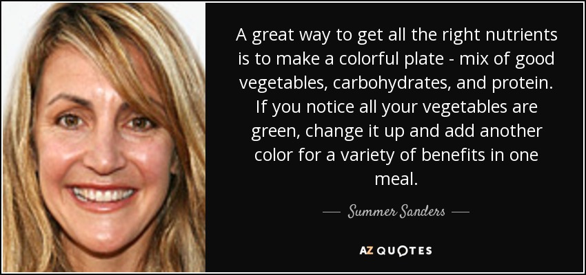 A great way to get all the right nutrients is to make a colorful plate - mix of good vegetables, carbohydrates, and protein. If you notice all your vegetables are green, change it up and add another color for a variety of benefits in one meal. - Summer Sanders