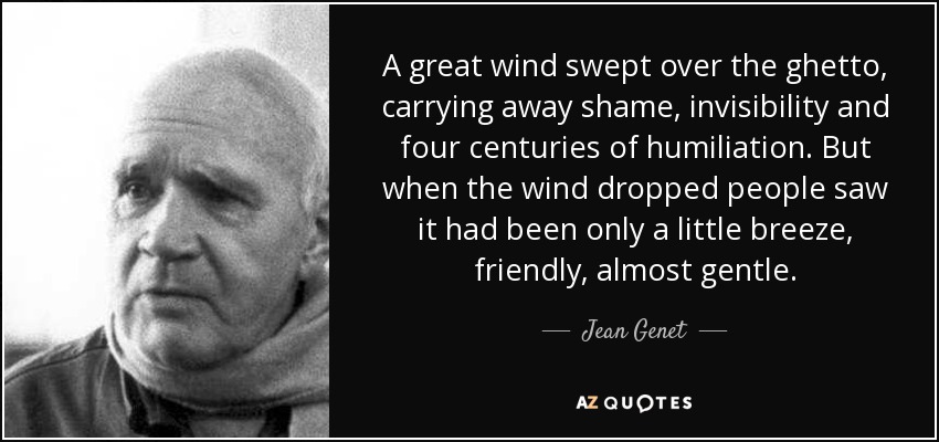 A great wind swept over the ghetto, carrying away shame, invisibility and four centuries of humiliation. But when the wind dropped people saw it had been only a little breeze, friendly, almost gentle. - Jean Genet