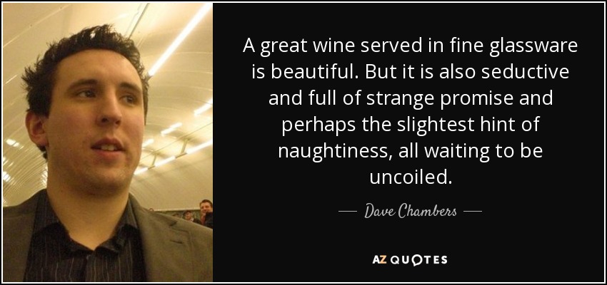 A great wine served in fine glassware is beautiful. But it is also seductive and full of strange promise and perhaps the slightest hint of naughtiness, all waiting to be uncoiled. - Dave Chambers