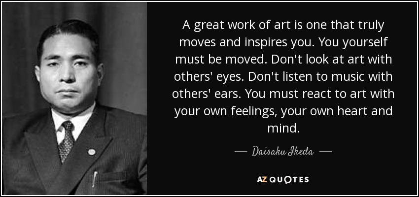 A great work of art is one that truly moves and inspires you. You yourself must be moved. Don't look at art with others' eyes. Don't listen to music with others' ears. You must react to art with your own feelings, your own heart and mind. - Daisaku Ikeda