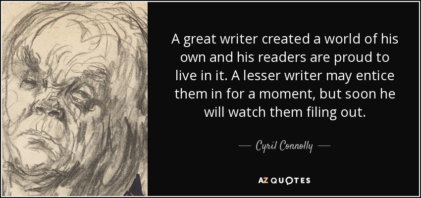 A great writer created a world of his own and his readers are proud to live in it. A lesser writer may entice them in for a moment, but soon he will watch them filing out. - Cyril Connolly