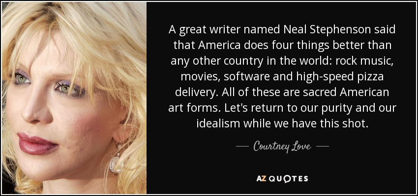 A great writer named Neal Stephenson said that America does four things better than any other country in the world: rock music, movies, software and high-speed pizza delivery. All of these are sacred American art forms. Let's return to our purity and our idealism while we have this shot. - Courtney Love