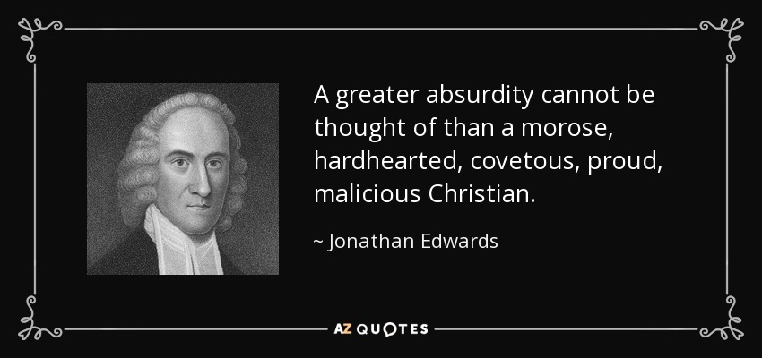 A greater absurdity cannot be thought of than a morose, hardhearted, covetous, proud, malicious Christian. - Jonathan Edwards