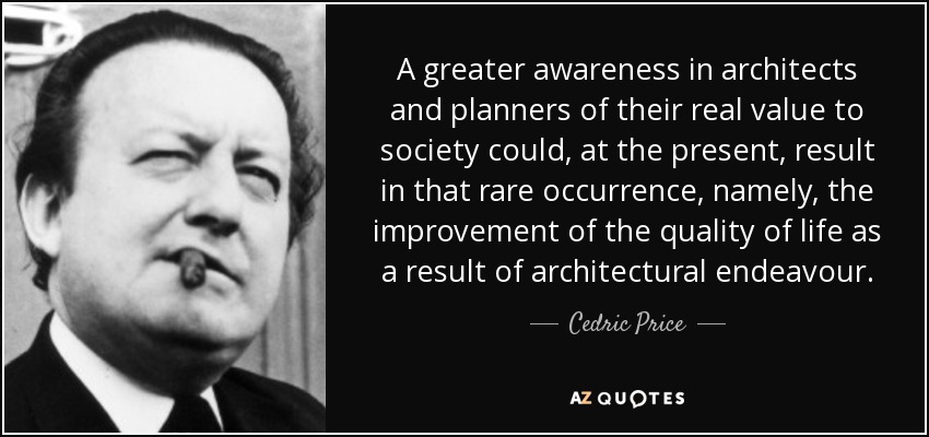 A greater awareness in architects and planners of their real value to society could, at the present, result in that rare occurrence, namely, the improvement of the quality of life as a result of architectural endeavour. - Cedric Price