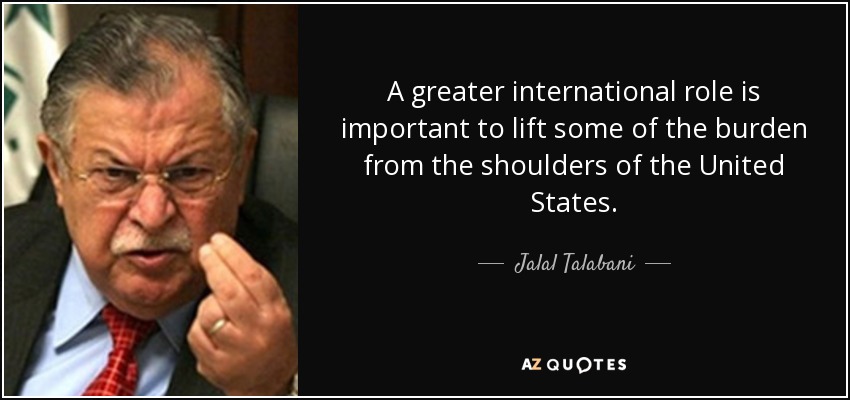 A greater international role is important to lift some of the burden from the shoulders of the United States. - Jalal Talabani