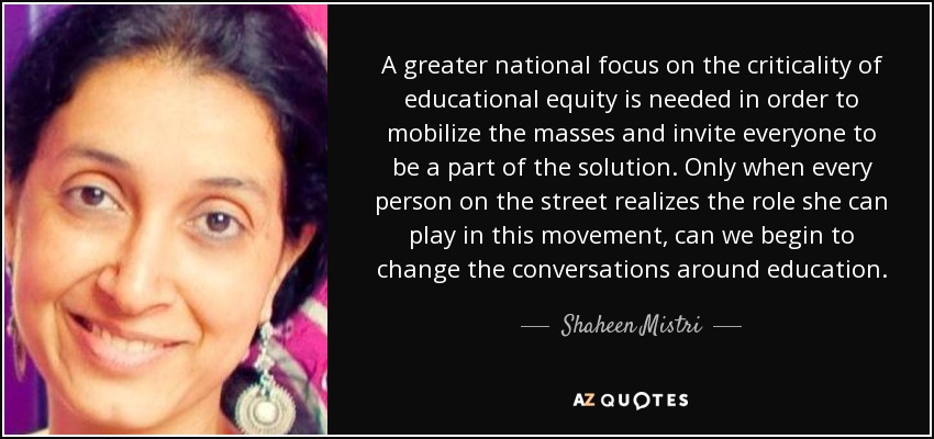 A greater national focus on the criticality of educational equity is needed in order to mobilize the masses and invite everyone to be a part of the solution. Only when every person on the street realizes the role she can play in this movement, can we begin to change the conversations around education. - Shaheen Mistri