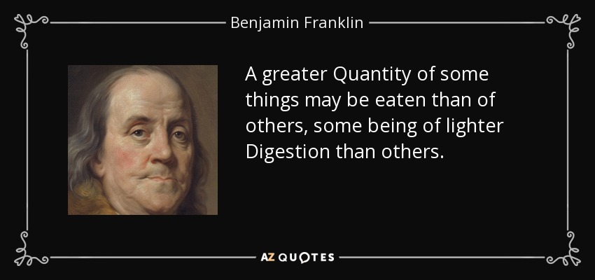 A greater Quantity of some things may be eaten than of others, some being of lighter Digestion than others. - Benjamin Franklin